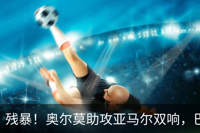 残暴！奥尔莫助攻亚马尔双响，巴萨5-0领先瓦伦西亚